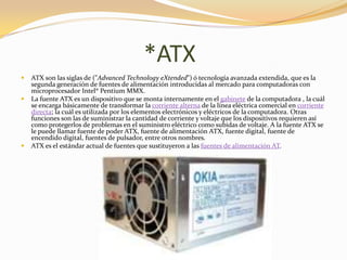 *ATX
   ATX son las siglas de ("Advanced Technology eXtended") ó tecnología avanzada extendida, que es la
    segunda generación de fuentes de alimentación introducidas al mercado para computadoras con
    microprocesador Intel® Pentium MMX.
   La fuente ATX es un dispositivo que se monta internamente en el gabinete de la computadora , la cuál
    se encarga básicamente de transformar la corriente alterna de la línea eléctrica comercial en corriente
    directa; la cuál es utilizada por los elementos electrónicos y eléctricos de la computadora. Otras
    funciones son las de suministrar la cantidad de corriente y voltaje que los dispositivos requieren así
    como protegerlos de problemas en el suministro eléctrico como subidas de voltaje. A la fuente ATX se
    le puede llamar fuente de poder ATX, fuente de alimentación ATX, fuente digital, fuente de
    encendido digital, fuentes de pulsador, entre otros nombres.
   ATX es el estándar actual de fuentes que sustituyeron a las fuentes de alimentación AT.
 