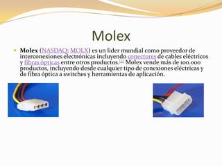 Molex
 Molex (NASDAQ: MOLX) es un líder mundial como proveedor de
  interconexiones electrónicas incluyendo conectores de cables eléctricos
  y fibras ópticas entre otros productos.[2] Molex vende más de 100.000
  productos, incluyendo desde cualquier tipo de conexiones eléctricas y
  de fibra óptica a switches y herramientas de aplicación.
 