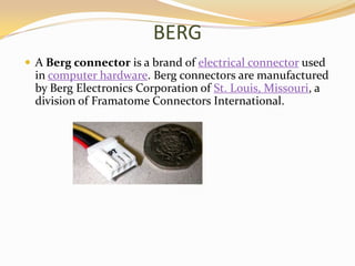 BERG
 A Berg connector is a brand of electrical connector used
  in computer hardware. Berg connectors are manufactured
  by Berg Electronics Corporation of St. Louis, Missouri, a
  division of Framatome Connectors International.
 