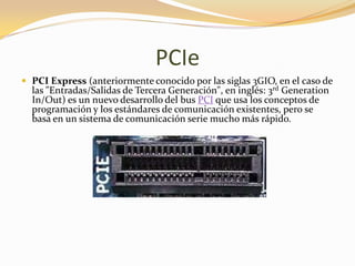 PCIe
 PCI Express (anteriormente conocido por las siglas 3GIO, en el caso de
  las "Entradas/Salidas de Tercera Generación", en inglés: 3rd Generation
  In/Out) es un nuevo desarrollo del bus PCI que usa los conceptos de
  programación y los estándares de comunicación existentes, pero se
  basa en un sistema de comunicación serie mucho más rápido.
 