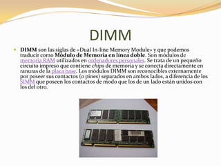 DIMM
 DIMM son las siglas de «Dual In-line Memory Module» y que podemos
  traducir como Módulo de Memoria en línea doble. Son módulos de
  memoria RAM utilizados en ordenadores personales. Se trata de un pequeño
  circuito impreso que contiene chips de memoria y se conecta directamente en
  ranuras de la placa base. Los módulos DIMM son reconocibles externamente
  por poseer sus contactos (o pines) separados en ambos lados, a diferencia de los
  SIMM que poseen los contactos de modo que los de un lado están unidos con
  los del otro.
 