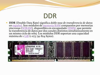 DDR
 DDR (Double Data Rate) significa doble tasa de transferencia de datos
  en español. Son módulos de memoria RAM compuestos por memorias
  síncronas (SDRAM), disponibles en encapsulado DIMM, que permite
  la transferencia de datos por dos canales distintos simultáneamente en
  un mismo ciclo de reloj. Los módulos DDR soportan una capacidad
  máxima de 1 GiB (1 073 741 824 bytes).
 