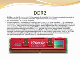 DDR2
   DDR2 es un tipo de memoria RAM. Forma parte de la familia SDRAM de tecnologías de memoria de
    acceso aleatorio, que es una de las muchas implementaciones de la DRAM.
   Un módulo DDR2 de 1 GB con disipador
   Los módulos DDR2 son capaces de trabajar con 4 bits por ciclo, es decir 2 de ida y 2 de vuelta en un
    mismo ciclo mejorando sustancialmente el ancho de banda potencial bajo la misma frecuencia de una
    DDR SDRAM tradicional (si una DDR a 200 MHz reales entregaba 400 MHz nominales, la DDR2 por
    esos mismos 200 MHz reales entrega 800 MHz nominales). Este sistema funciona debido a que
    dentro de las memorias hay un pequeño buffer que es el que guarda la información para luego
    transmitirla fuera del módulo de memoria, este buffer en el caso de la DDR convencional trabajaba
    tomando los 2 bits para transmitirlos en 1 sólo ciclo, lo que aumenta la frecuencia final. En las DDR2,
    el buffer almacena 4 bits para luego enviarlos, lo que a su vez redobla la frecuencia nominal sin
    necesidad de aumentar la frecuencia real de los módulos de memoria.
 
