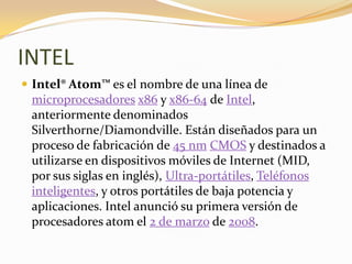 INTEL
 Intel® Atom™ es el nombre de una línea de
 microprocesadores x86 y x86-64 de Intel,
 anteriormente denominados
 Silverthorne/Diamondville. Están diseñados para un
 proceso de fabricación de 45 nm CMOS y destinados a
 utilizarse en dispositivos móviles de Internet (MID,
 por sus siglas en inglés), Ultra-portátiles, Teléfonos
 inteligentes, y otros portátiles de baja potencia y
 aplicaciones. Intel anunció su primera versión de
 procesadores atom el 2 de marzo de 2008.
 