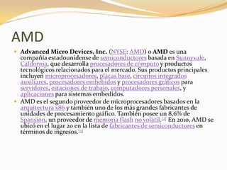 AMD
 Advanced Micro Devices, Inc. (NYSE: AMD) o AMD es una
  compañía estadounidense de semiconductores basada en Sunnyvale,
  California, que desarrolla procesadores de cómputo y productos
  tecnológicos relacionados para el mercado. Sus productos principales
  incluyen microprocesadores, placas base, circuitos integrados
  auxiliares, procesadores embebidos y procesadores gráficos para
  servidores, estaciones de trabajo, computadores personales, y
  aplicaciones para sistemas embedidos.
 AMD es el segundo proveedor de microprocesadores basados en la
  arquitectura x86 y también uno de los más grandes fabricantes de
  unidades de procesamiento gráfico. También posee un 8,6% de
  Spansion, un proveedor de memoria flash no volátil.[2] En 2010, AMD se
  ubicó en el lugar 20 en la lista de fabricantes de semiconductores en
  términos de ingresos.[3]
 