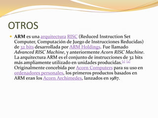 OTROS
 ARM es una arquitectura RISC (Reduced Instruction Set
  Computer, Computación de Juego de Instrucciones Reducidas)
  de 32 bits desarrollada por ARM Holdings. Fue llamado
  Advanced RISC Machine, y anteriormente Acorn RISC Machine.
  La arquitectura ARM es el conjunto de instrucciones de 32 bits
  más ampliamente utilizado en unidades producidas.[1] [2]
  Originalmente concebida por Acorn Computers para su uso en
  ordenadores personales, los primeros productos basados ​en
  ARM eran los Acorn Archimedes, lanzados en 1987.
 