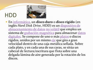 HDD
 En informática, un disco duro o disco rígido (en
 inglés Hard Disk Drive, HDD) es un dispositivo de
 almacenamiento de datos no volátil que emplea un
 sistema de grabación magnética para almacenar datos
 digitales. Se compone de uno o más platos o discos
 rígidos, unidos por un mismo eje que gira a gran
 velocidad dentro de una caja metálica sellada. Sobre
 cada plato, y en cada una de sus caras, se sitúa un
 cabezal de lectura/escritura que flota sobre una
 delgada lámina de aire generada por la rotación de los
 discos.
 