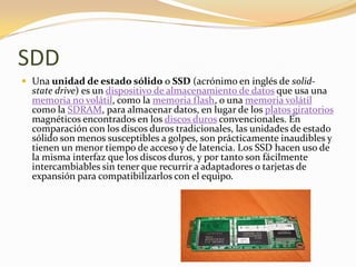 SDD
 Una unidad de estado sólido o SSD (acrónimo en inglés de solid-
  state drive) es un dispositivo de almacenamiento de datos que usa una
  memoria no volátil, como la memoria flash, o una memoria volátil
  como la SDRAM, para almacenar datos, en lugar de los platos giratorios
  magnéticos encontrados en los discos duros convencionales. En
  comparación con los discos duros tradicionales, las unidades de estado
  sólido son menos susceptibles a golpes, son prácticamente inaudibles y
  tienen un menor tiempo de acceso y de latencia. Los SSD hacen uso de
  la misma interfaz que los discos duros, y por tanto son fácilmente
  intercambiables sin tener que recurrir a adaptadores o tarjetas de
  expansión para compatibilizarlos con el equipo.
 