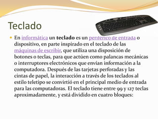 Teclado
 En informática un teclado es un periférico de entrada o
  dispositivo, en parte inspirado en el teclado de las
  máquinas de escribir, que utiliza una disposición de
  botones o teclas, para que actúen como palancas mecánicas
  o interruptores electrónicos que envían información a la
  computadora. Después de las tarjetas perforadas y las
  cintas de papel, la interacción a través de los teclados al
  estilo teletipo se convirtió en el principal medio de entrada
  para las computadoras. El teclado tiene entre 99 y 127 teclas
  aproximadamente, y está dividido en cuatro bloques:
 