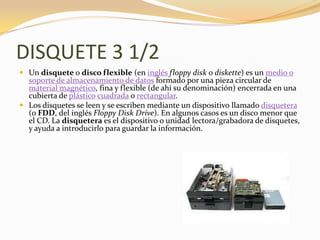 DISQUETE 3 1/2
 Un disquete o disco flexible (en inglés floppy disk o diskette) es un medio o
  soporte de almacenamiento de datos formado por una pieza circular de
  material magnético, fina y flexible (de ahí su denominación) encerrada en una
  cubierta de plástico cuadrada o rectangular.
 Los disquetes se leen y se escriben mediante un dispositivo llamado disquetera
  (o FDD, del inglés Floppy Disk Drive). En algunos casos es un disco menor que
  el CD. La disquetera es el dispositivo o unidad lectora/grabadora de disquetes,
  y ayuda a introducirlo para guardar la información.
 