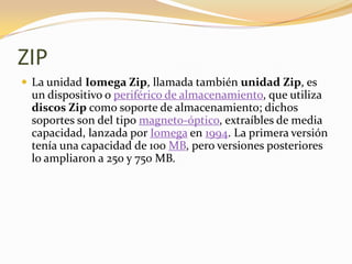 ZIP
 La unidad Iomega Zip, llamada también unidad Zip, es
 un dispositivo o periférico de almacenamiento, que utiliza
 discos Zip como soporte de almacenamiento; dichos
 soportes son del tipo magneto-óptico, extraíbles de media
 capacidad, lanzada por Iomega en 1994. La primera versión
 tenía una capacidad de 100 MB, pero versiones posteriores
 lo ampliaron a 250 y 750 MB.
 