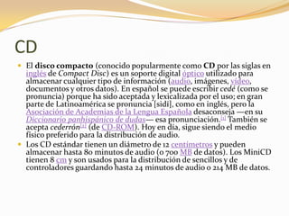 CD
 El disco compacto (conocido popularmente como CD por las siglas en
  inglés de Compact Disc) es un soporte digital óptico utilizado para
  almacenar cualquier tipo de información (audio, imágenes, vídeo,
  documentos y otros datos). En español se puede escribir cedé (como se
  pronuncia) porque ha sido aceptada y lexicalizada por el uso; en gran
  parte de Latinoamérica se pronuncia [sidí], como en inglés, pero la
  Asociación de Academias de la Lengua Española desaconseja —en su
  Diccionario panhispánico de dudas— esa pronunciación.[1] También se
  acepta cederrón[2] (de CD-ROM). Hoy en día, sigue siendo el medio
  físico preferido para la distribución de audio.
 Los CD estándar tienen un diámetro de 12 centímetros y pueden
  almacenar hasta 80 minutos de audio (o 700 MB de datos). Los MiniCD
  tienen 8 cm y son usados para la distribución de sencillos y de
  controladores guardando hasta 24 minutos de audio o 214 MB de datos.
 