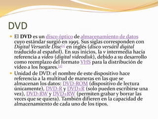 DVD
 El DVD es un disco óptico de almacenamiento de datos
  cuyo estándar surgió en 1995. Sus siglas corresponden con
  Digital Versatile Disc[1] en inglés (disco versátil digital
  traducido al español). En sus inicios, la v intermedia hacía
  referencia a video (digital videodisk), debido a su desarrollo
  como reemplazo del formato VHS para la distribución de
  vídeo a los hogares.[2]
 Unidad de DVD: el nombre de este dispositivo hace
  referencia a la multitud de maneras en las que se
  almacenan los datos: DVD-ROM (dispositivo de lectura
  únicamente), DVD-R y DVD+R (solo pueden escribirse una
  vez), DVD-RW y DVD+RW (permiten grabar y borrar las
  veces que se quiera). También difieren en la capacidad de
  almacenamiento de cada uno de los tipos.
 