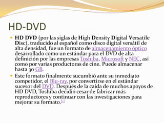 HD-DVD
 HD DVD (por las siglas de High Density Digital Versatile
  Disc), traducido al español como disco digital versátil de
  alta densidad, fue un formato de almacenamiento óptico
  desarrollado como un estándar para el DVD de alta
  definición por las empresas Toshiba, Microsoft y NEC, así
  como por varias productoras de cine. Puede almacenar
  hasta 30 GB.
 Este formato finalmente sucumbió ante su inmediato
  competidor, el Blu-ray, por convertirse en el estándar
  sucesor del DVD. Después de la caída de muchos apoyos de
  HD DVD, Toshiba decidió cesar de fabricar más
  reproductores y continuar con las investigaciones para
  mejorar su formato.[1]
 