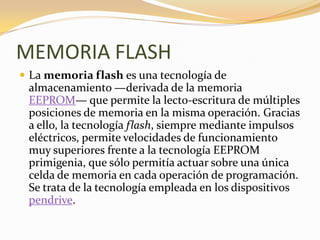 MEMORIA FLASH
 La memoria flash es una tecnología de
 almacenamiento —derivada de la memoria
 EEPROM— que permite la lecto-escritura de múltiples
 posiciones de memoria en la misma operación. Gracias
 a ello, la tecnología flash, siempre mediante impulsos
 eléctricos, permite velocidades de funcionamiento
 muy superiores frente a la tecnología EEPROM
 primigenia, que sólo permitía actuar sobre una única
 celda de memoria en cada operación de programación.
 Se trata de la tecnología empleada en los dispositivos
 pendrive.
 