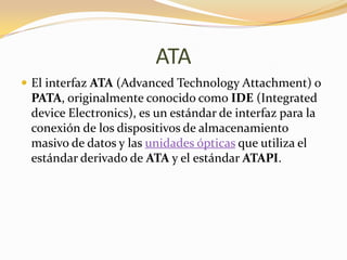 ATA
 El interfaz ATA (Advanced Technology Attachment) o
 PATA, originalmente conocido como IDE (Integrated
 device Electronics), es un estándar de interfaz para la
 conexión de los dispositivos de almacenamiento
 masivo de datos y las unidades ópticas que utiliza el
 estándar derivado de ATA y el estándar ATAPI.
 
