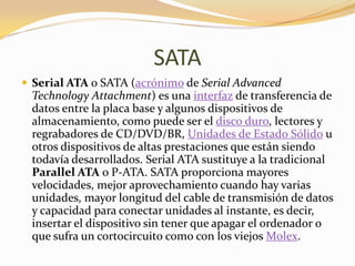 SATA
 Serial ATA o SATA (acrónimo de Serial Advanced
 Technology Attachment) es una interfaz de transferencia de
 datos entre la placa base y algunos dispositivos de
 almacenamiento, como puede ser el disco duro, lectores y
 regrabadores de CD/DVD/BR, Unidades de Estado Sólido u
 otros dispositivos de altas prestaciones que están siendo
 todavía desarrollados. Serial ATA sustituye a la tradicional
 Parallel ATA o P-ATA. SATA proporciona mayores
 velocidades, mejor aprovechamiento cuando hay varias
 unidades, mayor longitud del cable de transmisión de datos
 y capacidad para conectar unidades al instante, es decir,
 insertar el dispositivo sin tener que apagar el ordenador o
 que sufra un cortocircuito como con los viejos Molex.
 