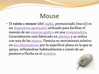 Mouse
 El ratón o mouse (del inglés, pronunciado [maʊs]) es
 un dispositivo apuntador utilizado para facilitar el
 manejo de un entorno gráfico en una computadora.
 Generalmente está fabricado en plástico y se utiliza
 con una de las manos. Detecta su movimiento relativo
 en dos dimensiones por la superficie plana en la que se
 apoya, reflejándose habitualmente a través de un
 puntero o flecha en el monitor.
 