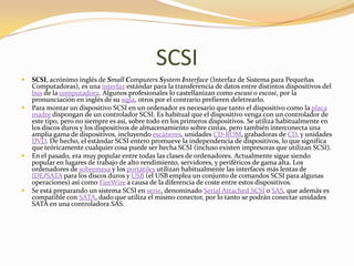 SCSI
   SCSI, acrónimo inglés de Small Computers System Interface (Interfaz de Sistema para Pequeñas
    Computadoras), es una interfaz estándar para la transferencia de datos entre distintos dispositivos del
    bus de la computadora. Algunos profesionales lo castellanizan como escasi o escosi, por la
    pronunciación en inglés de su sigla, otros por el contrario prefieren deletrearlo.
   Para montar un dispositivo SCSI en un ordenador es necesario que tanto el dispositivo como la placa
    madre dispongan de un controlador SCSI. Es habitual que el dispositivo venga con un controlador de
    este tipo, pero no siempre es así, sobre todo en los primeros dispositivos. Se utiliza habitualmente en
    los discos duros y los dispositivos de almacenamiento sobre cintas, pero también interconecta una
    amplia gama de dispositivos, incluyendo escáneres, unidades CD-ROM, grabadoras de CD, y unidades
    DVD. De hecho, el estándar SCSI entero promueve la independencia de dispositivos, lo que significa
    que teóricamente cualquier cosa puede ser hecha SCSI (incluso existen impresoras que utilizan SCSI).
   En el pasado, era muy popular entre todas las clases de ordenadores. Actualmente sigue siendo
    popular en lugares de trabajo de alto rendimiento, servidores, y periféricos de gama alta. Los
    ordenadores de sobremesa y los portátiles utilizan habitualmente las interfaces más lentas de
    IDE/SATA para los discos duros y USB (el USB emplea un conjunto de comandos SCSI para algunas
    operaciones) así como FireWire a causa de la diferencia de coste entre estos dispositivos.
   Se está preparando un sistema SCSI en serie, denominado Serial Attached SCSI o SAS, que además es
    compatible con SATA, dado que utiliza el mismo conector, por lo tanto se podrán conectar unidades
    SATA en una controladora SAS.
 