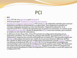 PCI
 PCI
 Buses PCI de una placa base para Pentium I.
 Artículo principal: Peripheral Component Interconnect.
 Peripheral Component Interconnect o PCI es un bus de ordenador estándar para conectar
  dispositivos periféricos directamente a su placa base. Estos dispositivos pueden ser
  circuitos integrados ajustados en ésta (los llamados "dispositivos planares" en la
  especificación PCI) o tarjetas de expansión que se ajustan en conectores. Es común en las
  computadoras personales, donde ha desplazado al ISA como bus estándar, pero también
  se emplea en otro tipo de ordenadores.
 A diferencia de los buses ISA, el bus PCI permite la configuración dinámica de un
  dispositivo periférico. En el tiempo de arranque del sistema, las tarjetas PCI y el BIOS
  interactúan y negocian los recursos solicitados por la tarjeta PCI. Esto permite asignación
  de IRQs y direcciones del puerto por medio de un proceso dinámico diferente del bus
  ISA, donde las IRQs tienen que ser configuradas manualmente usando jumpers externos.
  Las últimas revisiones de ISA y el bus MCA de IBM ya incorporaban tecnologías que
  automatizaban todo el proceso de configuración de las tarjetas, pero el bus PCI demostró
  una mayor eficacia en tecnología plug and play. Aparte de esto, el bus PCI proporciona
  una descripción detallada de todos los dispositivos PCI conectados a través del espacio de
  configuración PCI.
 