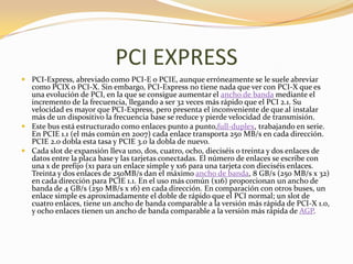 PCI EXPRESS
 PCI-Express, abreviado como PCI-E o PCIE, aunque erróneamente se le suele abreviar
  como PCIX o PCI-X. Sin embargo, PCI-Express no tiene nada que ver con PCI-X que es
  una evolución de PCI, en la que se consigue aumentar el ancho de banda mediante el
  incremento de la frecuencia, llegando a ser 32 veces más rápido que el PCI 2.1. Su
  velocidad es mayor que PCI-Express, pero presenta el inconveniente de que al instalar
  más de un dispositivo la frecuencia base se reduce y pierde velocidad de transmisión.
 Este bus está estructurado como enlaces punto a punto,full-duplex, trabajando en serie.
  En PCIE 1.1 (el más común en 2007) cada enlace transporta 250 MB/s en cada dirección.
  PCIE 2.0 dobla esta tasa y PCIE 3.0 la dobla de nuevo.
 Cada slot de expansión lleva uno, dos, cuatro, ocho, dieciséis o treinta y dos enlaces de
  datos entre la placa base y las tarjetas conectadas. El número de enlaces se escribe con
  una x de prefijo (x1 para un enlace simple y x16 para una tarjeta con dieciséis enlaces.
  Treinta y dos enlaces de 250MB/s dan el máximo ancho de banda, 8 GB/s (250 MB/s x 32)
  en cada dirección para PCIE 1.1. En el uso más común (x16) proporcionan un ancho de
  banda de 4 GB/s (250 MB/s x 16) en cada dirección. En comparación con otros buses, un
  enlace simple es aproximadamente el doble de rápido que el PCI normal; un slot de
  cuatro enlaces, tiene un ancho de banda comparable a la versión más rápida de PCI-X 1.0,
  y ocho enlaces tienen un ancho de banda comparable a la versión más rápida de AGP.
 