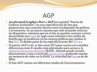 AGP
 Accelerated Graphics Port o AGP (en español "Puerto de
  Gráficos Acelerados") es una especificación de bus que
  proporciona una conexión directa entre el adaptador de gráficos
  y la memoria. Es un puerto (puesto que sólo se puede conectar
  un dispositivo, mientras que en el bus se pueden conectar varios)
  desarrollado por Intel en 1996 como solución a los cuellos de
  botella que se producían en las tarjetas gráficas que usaban el
  bus PCI. El diseño parte de las especificaciones del PCI 2.1.
 El puerto AGP es de 32 bits como PCI pero cuenta con notables
  diferencias como 8 canales más adicionales para acceso a la
  memoria de acceso aleatorio (RAM). Además puede acceder
  directamente a esta a través del puente norte pudiendo emular
  así memoria de vídeo en la RAM. La velocidad del bus es de 66
  MHz.
 El bus AGP cuenta con diferentes modos de funcionamiento.
 