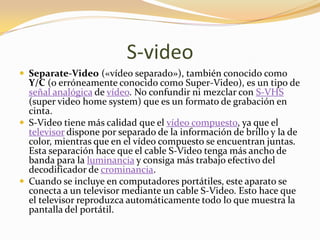 S-video
 Separate-Video («vídeo separado»), también conocido como
  Y/C (o erróneamente conocido como Super-Video), es un tipo de
  señal analógica de vídeo. No confundir ni mezclar con S-VHS
  (super video home system) que es un formato de grabación en
  cinta.
 S-Video tiene más calidad que el vídeo compuesto, ya que el
  televisor dispone por separado de la información de brillo y la de
  color, mientras que en el vídeo compuesto se encuentran juntas.
  Esta separación hace que el cable S-Video tenga más ancho de
  banda para la luminancia y consiga más trabajo efectivo del
  decodificador de crominancia.
 Cuando se incluye en computadores portátiles, este aparato se
  conecta a un televisor mediante un cable S-Video. Esto hace que
  el televisor reproduzca automáticamente todo lo que muestra la
  pantalla del portátil.
 
