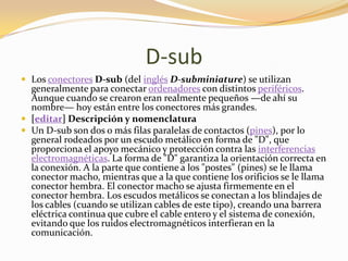 D-sub
 Los conectores D-sub (del inglés D-subminiature) se utilizan
  generalmente para conectar ordenadores con distintos periféricos.
  Aunque cuando se crearon eran realmente pequeños —de ahí su
  nombre— hoy están entre los conectores más grandes.
 [editar] Descripción y nomenclatura
 Un D-sub son dos o más filas paralelas de contactos (pines), por lo
  general rodeados por un escudo metálico en forma de "D", que
  proporciona el apoyo mecánico y protección contra las interferencias
  electromagnéticas. La forma de "D" garantiza la orientación correcta en
  la conexión. A la parte que contiene a los "postes" (pines) se le llama
  conector macho, mientras que a la que contiene los orificios se le llama
  conector hembra. El conector macho se ajusta firmemente en el
  conector hembra. Los escudos metálicos se conectan a los blindajes de
  los cables (cuando se utilizan cables de este tipo), creando una barrera
  eléctrica continua que cubre el cable entero y el sistema de conexión,
  evitando que los ruidos electromagnéticos interfieran en la
  comunicación.
 