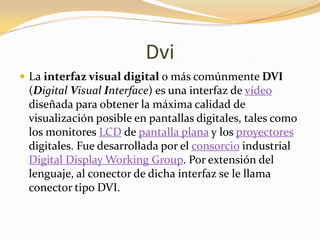 Dvi
 La interfaz visual digital o más comúnmente DVI
 (Digital Visual Interface) es una interfaz de vídeo
 diseñada para obtener la máxima calidad de
 visualización posible en pantallas digitales, tales como
 los monitores LCD de pantalla plana y los proyectores
 digitales. Fue desarrollada por el consorcio industrial
 Digital Display Working Group. Por extensión del
 lenguaje, al conector de dicha interfaz se le llama
 conector tipo DVI.
 