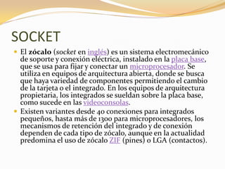 SOCKET
 El zócalo (socket en inglés) es un sistema electromecánico
  de soporte y conexión eléctrica, instalado en la placa base,
  que se usa para fijar y conectar un microprocesador. Se
  utiliza en equipos de arquitectura abierta, donde se busca
  que haya variedad de componentes permitiendo el cambio
  de la tarjeta o el integrado. En los equipos de arquitectura
  propietaria, los integrados se sueldan sobre la placa base,
  como sucede en las videoconsolas.
 Existen variantes desde 40 conexiones para integrados
  pequeños, hasta más de 1300 para microprocesadores, los
  mecanismos de retención del integrado y de conexión
  dependen de cada tipo de zócalo, aunque en la actualidad
  predomina el uso de zócalo ZIF (pines) o LGA (contactos).
 