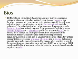 Bios
 El BIOS (sigla en inglés de basic input/output system; en español
  «sistema básico de entrada y salida») es un tipo de firmware que
  localiza y prepara los componentes electrónicos o periféricos de una
  máquina, para comunicarlos con algún sistema operativo que la
  gobernará. Para ello la máquina cargará ese sencillo programa en la
  memoria RAM central del aparato. El programa está instalado en un
  circuito integrado de la placa base y realizará el control POST de la
  misma en el tiempo de arranque o encendido, proporcionando
  funcionalidades básicas: chequeo de la memoria principal y
  secundaria, comunicación con el usuario vía monitor o teclado y enlace
  mediante los procesos de arranque o booting con el núcleo del sistema
  operativo que gobernará el sistema. Por lo general el término se usa de
  forma ambivalente para referirse al software BIOS o a la memoria ROM
  donde residía históricamente en los sistemas de computo basados en la
  arquitectura x86.
 