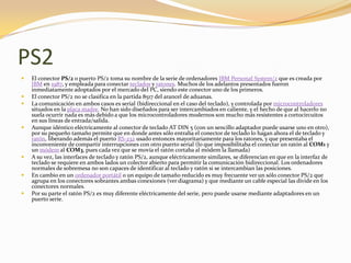 PS2
   El conector PS/2 o puerto PS/2 toma su nombre de la serie de ordenadores IBM Personal System/2 que es creada por
    IBM en 1987, y empleada para conectar teclados y ratones. Muchos de los adelantos presentados fueron
    inmediatamente adoptados por el mercado del PC, siendo este conector uno de los primeros.
   El conector PS/2 no se clasifica en la partida 8517 del arancel de aduanas.
   La comunicación en ambos casos es serial (bidireccional en el caso del teclado), y controlada por microcontroladores
    situados en la placa madre. No han sido diseñados para ser intercambiados en caliente, y el hecho de que al hacerlo no
    suela ocurrir nada es más debido a que los microcontroladores modernos son mucho más resistentes a cortocircuitos
    en sus líneas de entrada/salida.
   Aunque idéntico eléctricamente al conector de teclado AT DIN 5 (con un sencillo adaptador puede usarse uno en otro),
    por su pequeño tamaño permite que en donde antes sólo entraba el conector de teclado lo hagan ahora el de teclado y
    ratón, liberando además el puerto RS-232 usado entonces mayoritariamente para los ratones, y que presentaba el
    inconveniente de compartir interrupciones con otro puerto serial (lo que imposibilitaba el conectar un ratón al COM1 y
    un módem al COM3, pues cada vez que se movía el ratón cortaba al módem la llamada)
   A su vez, las interfaces de teclado y ratón PS/2, aunque eléctricamente similares, se diferencian en que en la interfaz de
    teclado se requiere en ambos lados un colector abierto para permitir la comunicación bidireccional. Los ordenadores
    normales de sobremesa no son capaces de identificar al teclado y ratón si se intercambian las posiciones.
   En cambio en un ordenador portátil o un equipo de tamaño reducido es muy frecuente ver un sólo conector PS/2 que
    agrupa en los conectores sobrantes ambas conexiones (ver diagrama) y que mediante un cable especial las divide en los
    conectores normales.
   Por su parte el ratón PS/2 es muy diferente eléctricamente del serie, pero puede usarse mediante adaptadores en un
    puerto serie.
 
