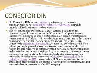 CONECTOR DIN
 Un Conector DIN es un conector que fue originariamente
  estandarizado por el Deutsches Institut für Normung (DIN), la
  organización de estandarización alemana.
 Existen estándares DIN para una gran cantidad de diferentes
  conectores, por lo tanto el término "Conector DIN" por si sólo es
  ligeramente ambiguo ya que no identifica a un conector particular a
  menos que se le añada un número de documento que ilustre del tipo de
  conector en particular (por ejemplo "Conector DIN 41524"). En el
  contexto de electrónica de consumo, el término de "conector DIN" se
  refiere por regla general a los conectores con extremo circular que
  fueron los que primero se estandarizaron por DIN para ser empleados
  en las señales de audio analógicas. Algunos de estos conectores fueron
  usados posteriormente en la transmisión de vídeo analógico y en
  interfaces digitales como por ejemplo MIDI o el conector PS/2 de
  teclado y mouse de IBM. Los sezrches DIN para estos conectores no
  estuvieron mucho tiempo en prensa y fueron pronto reemplazados por
  los equivalentes internacionales IEC 60130-9.
 