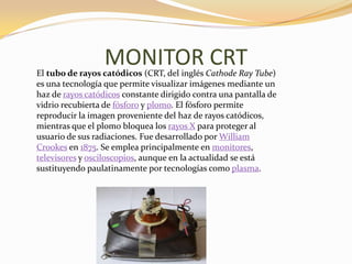 MONITOR CRT
El tubo de rayos catódicos (CRT, del inglés Cathode Ray Tube)
es una tecnología que permite visualizar imágenes mediante un
haz de rayos catódicos constante dirigido contra una pantalla de
vidrio recubierta de fósforo y plomo. El fósforo permite
reproducir la imagen proveniente del haz de rayos catódicos,
mientras que el plomo bloquea los rayos X para proteger al
usuario de sus radiaciones. Fue desarrollado por William
Crookes en 1875. Se emplea principalmente en monitores,
televisores y osciloscopios, aunque en la actualidad se está
sustituyendo paulatinamente por tecnologías como plasma.
 