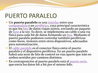PUERTO PARALELO
 Un puerto paralelo es una interfaz entre una
  computadora y un periférico, cuya principal característica
  es que los bits de datos viajan juntos, enviando un paquete
  de byte a la vez. Es decir, se implementa un cable o una vía
  física para cada bit de datos formando un bus. Mediante el
  puerto paralelo podemos controlar también periféricos
  como focos, motores entre otros dispositivos, adecuados
  para automatización.
 El cable paralelo es el conector físico entre el puerto
  paralelo y el dispositivo periférico. En un puerto paralelo
  habrá una serie de bits de control en vías aparte que irán en
  ambos sentidos por caminos distintos.
 En contraposición al puerto paralelo está el puerto serie,
  que envía los datos bit a bit por el mismo hilo.
 