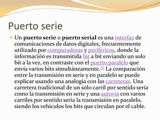 Puerto serie
 Un puerto serie o puerto serial es una interfaz de
 comunicaciones de datos digitales, frecuentemente
 utilizado por computadoras y periféricos, donde la
 información es transmitida bit a bit enviando un solo
 bit a la vez, en contraste con el puerto paralelo que
 envía varios bits simultáneamente.[1] La comparación
 entre la transmisión en serie y en paralelo se puede
 explicar usando una analogía con las carreteras. Una
 carretera tradicional de un sólo carril por sentido sería
 como la transmisión en serie y una autovía con varios
 carriles por sentido sería la transmisión en paralelo,
 siendo los vehículos los bits que circulan por el cable.
 