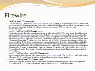 Firewire
   FireWire 400 (IEEE 1394-1995)
   Lanzado en 1995. Tiene un ancho de banda de 400 Mbit/s, 30 veces mayor que el USB V1.1 destinados
    a la alimentación del dispositivo (excepto en la versión distribuida por sony, iLink, que carece de estos
    dos pines de alimentación) ofreciendo un consumo de unos 7 u 8 W por puerto a 25 V
    (nominalmente).
   [editar] FireWire 800 (IEEE 1394b-2000)
   Publicado en 2000. Duplica aproximadamente la velocidad del FireWire 400, hasta 786.5 Mbps con
    tecnología full-duplex, cubriendo distancias de hasta 100 metros por cable. Firewire 800 reduce los
    retrasos en la negociación, utilizando para ello 8b10b (código que codifica 8 bits en 10 bits, que fue
    desarrollado por IBM y permite suficientes transiciones de reloj, la codificación de señales de control
    y detección de errores. El código 8b10b es similar a 4B/5B de FDDI (que no fue adoptado debido al
    pobre equilibrio de corriente continua), que reduce la distorsión de señal y aumenta la velocidad de
    transferencia. Así, para usos que requieran la transferencia de grandes volúmenes de información,
    resulta muy superior al USB 2.0. Posee compatibilidad retroactiva con Firewire 400 utilizando cables
    híbridos que permiten la conexión en los conectores de Firewire400 de 6 pines y los conectores de
    Firewire800, dotados de 9 pines. No fue hasta 2003 cuando Apple lanzó el primer uso comercial de
    Firewire800.
   [editar] FireWire s1600 y s3200 (IEEE 1394-2008)
   Anunciados en diciembre de 2007, permiten un ancho de banda de 1'6 y 3'2 Gbit/s, cuadruplicando la
    velocidad del Firewire 800, a la vez que utilizan el mismo conector de 9 pines.
   [editar] FireWire s800T (IEEE 1394c-2006)
   Anunciado en junio de 2007. Aporta mejoras técnicas que permite el uso de FireWire con puertos
    RJ45 sobre cable CAT 5, combinando así las ventajas de Ethernet con Firewire800.
 