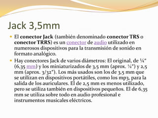 Jack 3,5mm
 El conector Jack (también denominado conector TRS o
  conector TRRS) es un conector de audio utilizado en
  numerosos dispositivos para la transmisión de sonido en
  formato analógico.
 Hay conectores Jack de varios diámetros: El original, de ¼″
  (6,35 mm) y los miniaturizados de 3,5 mm (aprox. ⅛″) y 2,5
  mm (aprox. 3/32″). Los más usados son los de 3,5 mm que
  se utilizan en dispositivos portátiles, como los mp3, para la
  salida de los auriculares. El de 2,5 mm es menos utilizado,
  pero se utiliza también en dispositivos pequeños. El de 6,35
  mm se utiliza sobre todo en audio profesional e
  instrumentos musicales eléctricos.
 