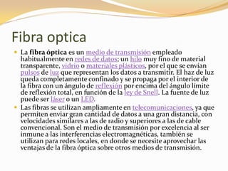 Fibra optica
 La fibra óptica es un medio de transmisión empleado
  habitualmente en redes de datos; un hilo muy fino de material
  transparente, vidrio o materiales plásticos, por el que se envían
  pulsos de luz que representan los datos a transmitir. El haz de luz
  queda completamente confinado y se propaga por el interior de
  la fibra con un ángulo de reflexión por encima del ángulo límite
  de reflexión total, en función de la ley de Snell. La fuente de luz
  puede ser láser o un LED.
 Las fibras se utilizan ampliamente en telecomunicaciones, ya que
  permiten enviar gran cantidad de datos a una gran distancia, con
  velocidades similares a las de radio y superiores a las de cable
  convencional. Son el medio de transmisión por excelencia al ser
  inmune a las interferencias electromagnéticas, también se
  utilizan para redes locales, en donde se necesite aprovechar las
  ventajas de la fibra óptica sobre otros medios de transmisión.
 