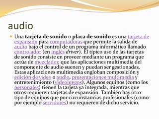 audio
 Una tarjeta de sonido o placa de sonido es una tarjeta de
  expansión para computadoras que permite la salida de
  audio bajo el control de un programa informático llamado
  controlador (en inglés driver). El típico uso de las tarjetas
  de sonido consiste en proveer mediante un programa que
  actúa de mezclador, que las aplicaciones multimedia del
  componente de audio suenen y puedan ser gestionadas.
  Estas aplicaciones multimedia engloban composición y
  edición de video o audio, presentaciones multimedia y
  entretenimiento (videojuegos). Algunos equipos (como los
  personales) tienen la tarjeta ya integrada, mientras que
  otros requieren tarjetas de expansión. También hay otro
  tipo de equipos que por circunstancias profesionales (como
  por ejemplo servidores) no requieren de dicho servicio.
 