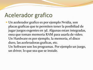 Acelerador grafico
 Un acelerador grafico es por ejemplo Nvidia, son
 placas graficas que te permiten tener la posibiliad de
 jugar juegos exgentes en 3d. Algunas estan integradas,
 osea que toman memoria RAM para usarla de video.
 Un Hardware es por ejemplo, la memoria, el disco
 duro, las aceleradoras graficas, etc.
 Un Software son los programas. Por ejemplo un juego,
 un driver, lo que sea que se instale.
 