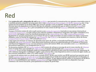 Red
   Una tarjeta de red o adaptador de red es un periférico que permite la comunicación con aparatos conectados entre si
    y también permite compartir recursos entre dos o más computadoras (discos duros, CD-ROM, impresoras, etc). A las
    tarjetas de red también se les llama NIC (por network interface card; en español "tarjeta de interfaz de red"). Hay
    diversos tipos de adaptadores en función del tipo de cableado o arquitectura que se utilice en la red (coaxial fino,
    coaxial grueso, Token Ring, etc.), pero actualmente el más común es del tipo Ethernet utilizando una interfaz o
    conector RJ-45.
   Aunque el término tarjeta de red se suele asociar a una tarjeta de expansión insertada en una ranura interna de un
    computador o impresora, se suele utilizar para referirse también a dispositivos integrados (del inglés embedded) en la
    placa madre del equipo, como las interfaces presentes en las videoconsolas Xbox o las computadoras portátiles.
    Igualmente se usa para expansiones con el mismo fin que en nada recuerdan a la típica tarjeta con chips y conectores
    soldados, como la interfaz de red para la Sega Dreamcast, las PCMCIA, o las tarjetas con conector y factor de forma
    CompactFlash y Secure Digital SIO utilizados en PDAs.
   Cada tarjeta de red tiene un número de identificación único de 48 bits, en hexadecimal llamado dirección MAC (no
    confundir con Apple Macintosh). Estas direcciones hardware únicas son administradas por el Institute of Electronic
    and Electrical Engineers (IEEE). Los tres primeros octetos del número MAC son conocidos como OUI e identifican a
    proveedores específicos y son designados por la IEEE.
   Se denomina también NIC al circuito integrado de la tarjeta de red que se encarga de servir como interfaz de Ethernet
    entre el medio físico (por ejemplo un cable coaxial) y el equipo (por ejemplo una computadora personal o una
    impresora). Es un circuito integrado usado en computadoras o periféricos tales como las tarjetas de red, impresoras de
    red o sistemas intergrados (embebed en inglés), para conectar dos o más dispositivos entre sí a través de algún medio, ya
    sea conexión inalámbrica, cable UTP, cable coaxial, fibra óptica, etc.
   La mayoría de tarjetas traen un zócalo vacío rotulado BOOT ROM, para incluir una ROM opcional que permite que el
    equipo arranque desde un servidor de la red con una imagen de un medio de arranque (generalmente un disquete), lo
    que permite usar equipos sin disco duro ni unidad de disquete. El que algunas placas madre ya incorporen esa ROM en
    su BIOS y la posibilidad de usar tarjetas CompactFlash en lugar del disco duro con sólo un adaptador, hace que
    comience a ser menos frecuente, principalmente en tarjetas de perfil bajo.
 
