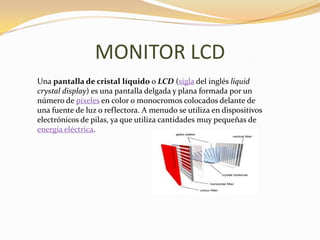MONITOR LCD
Una pantalla de cristal líquido o LCD (sigla del inglés liquid
crystal display) es una pantalla delgada y plana formada por un
número de píxeles en color o monocromos colocados delante de
una fuente de luz o reflectora. A menudo se utiliza en dispositivos
electrónicos de pilas, ya que utiliza cantidades muy pequeñas de
energía eléctrica.
 