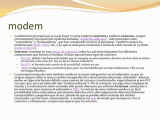 modem
   La distinción principal que se suele hacer es entre módems internos y módems externos, aunque
    recientemente han aparecido módems llamados "módems software", más conocidos como
    "winmódems" o "linuxmódems", que han complicado un poco el panorama. También existen los
    módems para XDSL, RDSI, etc. y los que se usan para conectarse a través de cable coaxial de 75 ohms
    (cable modems).
   Internos: consisten en una tarjeta de expansión sobre la cual están dispuestos los diferentes
    componentes que forman el módem. Existen para diversos tipos de conector:
        Bus ISA: debido a las bajas velocidades que se manejan en estos aparatos, durante muchos años se utilizó
         en exclusiva este conector, hoy en día en desuso (obsoleto).
        Bus PCI: el formato más común en la actualidad, todavía en uso.
        AMR: en algunas placas; económicos pero poco recomendables por su bajo rendimiento. Hoy es una
         tecnología obsoleta.
   La principal ventaja de estos módems reside en su mayor integración con el ordenador, ya que no
    ocupan espacio sobre la mesa y reciben energía eléctrica directamente del propio ordenador. Además,
    suelen ser algo más baratos debido a que carecen de carcasa y transformador, especialmente si son PCI
    (en este caso, son casi todos del tipo "módem software"). Por el contrario, son algo más complejos de
    instalar y la información sobre su estado sólo puede obtenerse por software.Externos: semejantes a
    los anteriores, pero externos al ordenador o PDA. La ventaja de estos módems reside en su fácil
    portabilidad entre ordenadores previamente distintos entre ellos (algunos de ellos más fácilmente
    transportables y pequeños que otros), además de que es posible saber el estado del módem
    (marcando, con/sin línea, transmitiendo...) mediante los leds de estado que incorporan. Por el
    contrario, y obviamente, ocupan más espacio que los internos.
 