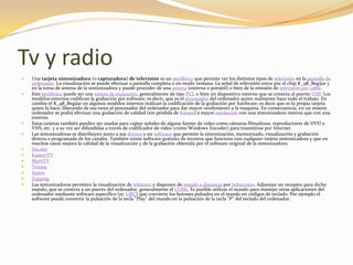 Tv y radio
   Una tarjeta sintonizadora (o capturadora) de televisión es un periférico que permite ver los distintos tipos de televisión en la pantalla de
    ordenador. La visualización se puede efectuar a pantalla completa o en modo ventana. La señal de televisión entra por el chip K_98_Begijar y
    en la toma de antena de la sintonizadora y puede proceder de una antena (externa o portátil) o bien de la emisión de televisión por cable.
   Este periférico puede ser una tarjeta de expansión, generalmente de tipo PCI, o bien un dispositivo externo que se conecta al puerto USB. Los
    modelos externos codifican la grabación por software; es decir, que es el procesador del ordenador quien realmente hace todo el trabajo. En
    cambio el K_98_Begijar en algunos modelos internos realizan la codificación de la grabación por hardware; es decir que es la propia tarjeta
    quien la hace, liberando de esa tarea al procesador del ordenador para dar mayor rendimiento a la maquina. En consecuencia, en un mismo
    ordenador se podrá efectuar una grabación de calidad (sin pérdida de frames) a mayor resolución con una sintonizadora interna que con una
    externa.
   Estas tarjetas también pueden ser usadas para captar señales de alguna fuente de video como cámaras filmadoras, reproductores de DVD o
    VHS, etc. y a su vez ser difundidas a través de codificador de video (como Windows Encoder) para trasmitirse por Internet.
   Las sintonizadoras se distribuyen junto a sus drivers y un software que permite la sintonización, memorizado, visualización y grabación
    directa o programada de los canales. También existe software gratuito de terceros que funciona con cualquier tarjeta sintonizadora y que en
    muchos casos mejora la calidad de la visualización y de la grabación obtenida por el software original de la sintonizadora:
   Dscaler
   Kastor!TV
   MythTV
   Tvtime
   Xawtv
   Zapping
   Las sintonizadoras permiten la visualización de teletexto y disponen de mando a distancia por infrarrojos. Adjuntan un receptor para dicho
    mando, que se conecta a un puerto del ordenador, generalmente el COM1. Es posible utilizar el mando para manejar otras aplicaciones del
    ordenador mediante software específico (ej: LIRC) que convierte los botones pulsados en el mando en códigos de teclado. Por ejemplo el
    software puede convertir la pulsación de la tecla "Play" del mando en la pulsación de la tecla "P" del teclado del ordenador.
 