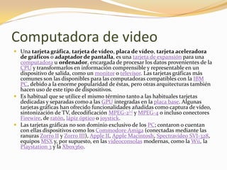 Computadora de video
 Una tarjeta gráfica, tarjeta de vídeo, placa de vídeo, tarjeta aceleradora
  de gráficos o adaptador de pantalla, es una tarjeta de expansión para una
  computadora u ordenador, encargada de procesar los datos provenientes de la
  CPU y transformarlos en información comprensible y representable en un
  dispositivo de salida, como un monitor o televisor. Las tarjetas gráficas más
  comunes son las disponibles para las computadoras compatibles con la IBM
  PC, debido a la enorme popularidad de éstas, pero otras arquitecturas también
  hacen uso de este tipo de dispositivos.
 Es habitual que se utilice el mismo término tanto a las habituales tarjetas
  dedicadas y separadas como a las GPU integradas en la placa base. Algunas
  tarjetas gráficas han ofrecido funcionalidades añadidas como captura de vídeo,
  sintonización de TV, decodificación MPEG-2[1] y MPEG-4 o incluso conectores
  Firewire, de ratón, lápiz óptico o joystick.
 Las tarjetas gráficas no son dominio exclusivo de los PC; contaron o cuentan
  con ellas dispositivos como los Commodore Amiga (conectadas mediante las
  ranuras Zorro II y Zorro III), Apple II, Apple Macintosh, Spectravideo SVI-328,
  equipos MSX y, por supuesto, en las videoconsolas modernas, como la Wii, la
  Playstation 3 y la Xbox360.
 