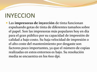 INYECCION
 Las impresoras de inyección de tinta funcionan
 expulsando gotas de tinta de diferentes tamaños sobre
 el papel. Son las impresoras más populares hoy en día
 para el gran público por su capacidad de impresión de
 calidad a bajo costo. Su baja velocidad de impresión o
 el alto coste del mantenimiento por desgaste son
 factores poco importantes, ya que el número de copias
 realizadas en estos entornos es bajo. Su resolución
 media se encuentra en los 600 dpi.
 