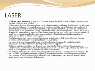 LASER
   Una impresora láser es un tipo de impresora que permite imprimir texto o gráficos, tanto en negro
    como en color, con gran calidad.
   El dispositivo de impresión consta de un tambor fotoconductor unido a un depósito de tóner y un haz
    láser que es modulado y proyectado a través de un disco especular hacia el tambor fotoconductor. El
    giro del disco provoca un barrido del haz sobre la generatriz del tambor. Las zonas del tambor sobre
    las que incide el haz quedan ionizadas y, cuando esas zonas (mediante el giro del tambor) pasan por el
    depósito del tóner atraen el polvo ionizado de éste. Posteriormente el tambor entra en contacto con el
    papel, impregnando de polvo las zonas correspondientes. Para finalizar se fija la tinta al papel
    mediante una doble acción de presión y calor.
   Para la impresión láser monocroma se hace uso de un único tóner. Si la impresión es en color es
    necesario contar con cuatro (uno por cada color base, CMYK).
   Las impresoras láser son muy eficientes, permitiendo impresiones de alta calidad a notables
    velocidades, medidas en términos de "páginas por minuto" (ppm).[1]
   Dado que las impresoras láser son de por sí más caras que las de inyección de tinta, para que su
    compra resulte recomendable el número de impresiones debe ser elevado, puesto que el desembolso
    inicial se ve compensado con el menor coste de sus consumibles.
   Sin embargo, también debe tenerse en cuenta que los consumibles de las impresoras de inyección de
    tinta se secan y quedan inservibles si no se usan durante varios meses. Así que desde este punto de
    vista también se puede recomendar la adquisición de una impresora láser a aquellos usuarios que
    hagan un uso muy intermitente de la misma.
 