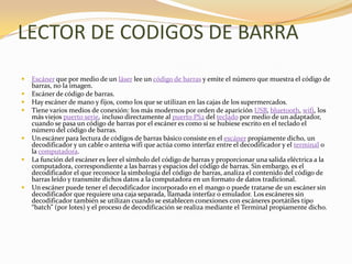 LECTOR DE CODIGOS DE BARRA
   Escáner que por medio de un láser lee un código de barras y emite el número que muestra el código de
    barras, no la imagen.
   Escáner de código de barras.
   Hay escáner de mano y fijos, como los que se utilizan en las cajas de los supermercados.
   Tiene varios medios de conexión: los más modernos por orden de aparición USB, bluetooth, wifi, los
    más viejos puerto serie, incluso directamente al puerto PS2 del teclado por medio de un adaptador,
    cuando se pasa un código de barras por el escáner es como si se hubiese escrito en el teclado el
    número del código de barras.
   Un escáner para lectura de códigos de barras básico consiste en el escáner propiamente dicho, un
    decodificador y un cable o antena wifi que actúa como interfaz entre el decodificador y el terminal o
    la computadora.
   La función del escáner es leer el símbolo del código de barras y proporcionar una salida eléctrica a la
    computadora, correspondiente a las barras y espacios del código de barras. Sin embargo, es el
    decodificador el que reconoce la simbología del código de barras, analiza el contenido del código de
    barras leído y transmite dichos datos a la computadora en un formato de datos tradicional.
   Un escáner puede tener el decodificador incorporado en el mango o puede tratarse de un escáner sin
    decodificador que requiere una caja separada, llamada interfaz o emulador. Los escáneres sin
    decodificador también se utilizan cuando se establecen conexiones con escáneres portátiles tipo
    “batch” (por lotes) y el proceso de decodificación se realiza mediante el Terminal propiamente dicho.
 