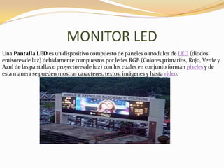 MONITOR LED
Una Pantalla LED es un dispositivo compuesto de paneles o modulos de LED (diodos
emisores de luz) debidamente compuestos por ledes RGB (Colores primarios, Rojo, Verde y
Azul de las pantallas o proyectores de luz) con los cuales en conjunto forman píxeles y de
esta manera se pueden mostrar caracteres, textos, imágenes y hasta vídeo.
 